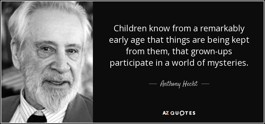 Children know from a remarkably early age that things are being kept from them, that grown-ups participate in a world of mysteries. - Anthony Hecht