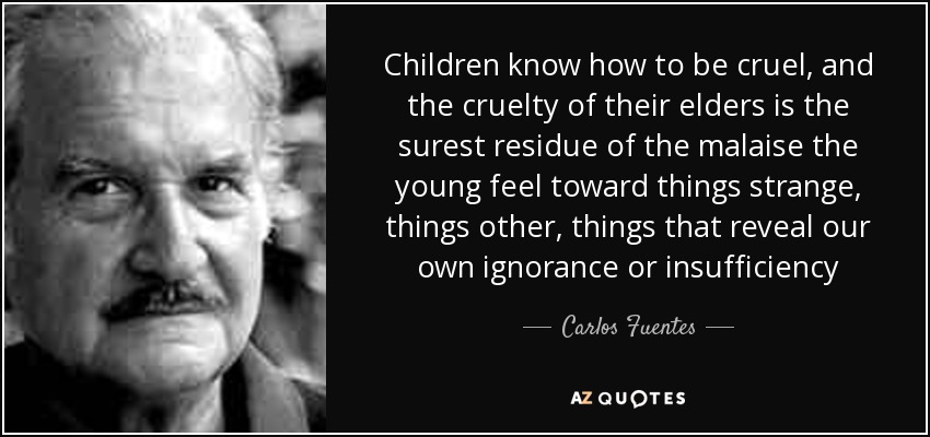 Children know how to be cruel, and the cruelty of their elders is the surest residue of the malaise the young feel toward things strange, things other, things that reveal our own ignorance or insufficiency - Carlos Fuentes