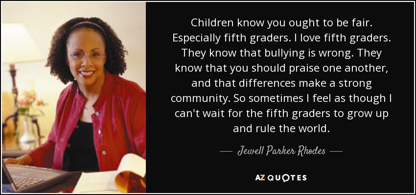 Children know you ought to be fair. Especially fifth graders. I love fifth graders. They know that bullying is wrong. They know that you should praise one another, and that differences make a strong community. So sometimes I feel as though I can't wait for the fifth graders to grow up and rule the world. - Jewell Parker Rhodes