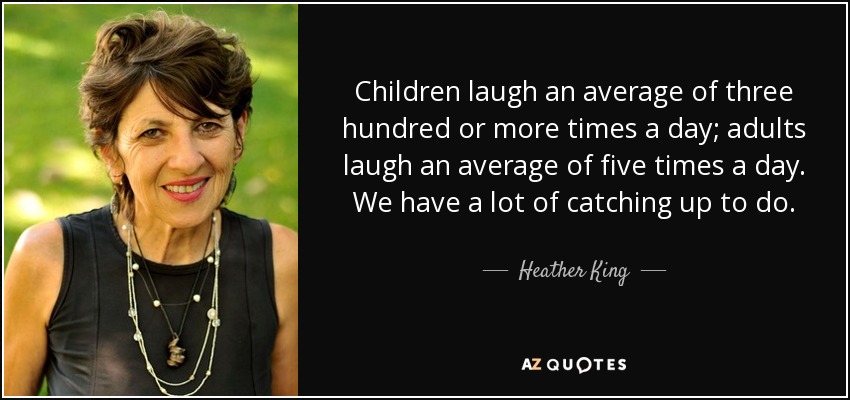 Children laugh an average of three hundred or more times a day; adults laugh an average of five times a day. We have a lot of catching up to do. - Heather King