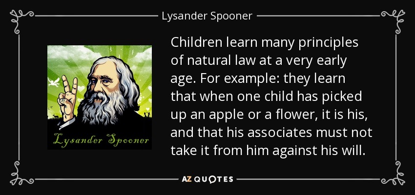 Children learn many principles of natural law at a very early age. For example: they learn that when one child has picked up an apple or a flower, it is his, and that his associates must not take it from him against his will. - Lysander Spooner