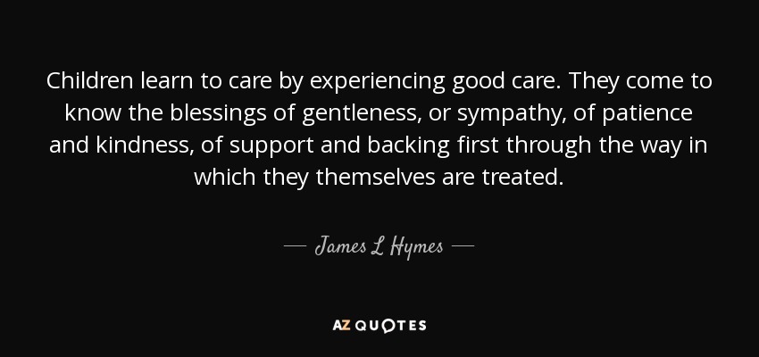 Children learn to care by experiencing good care. They come to know the blessings of gentleness, or sympathy, of patience and kindness, of support and backing first through the way in which they themselves are treated. - James L Hymes