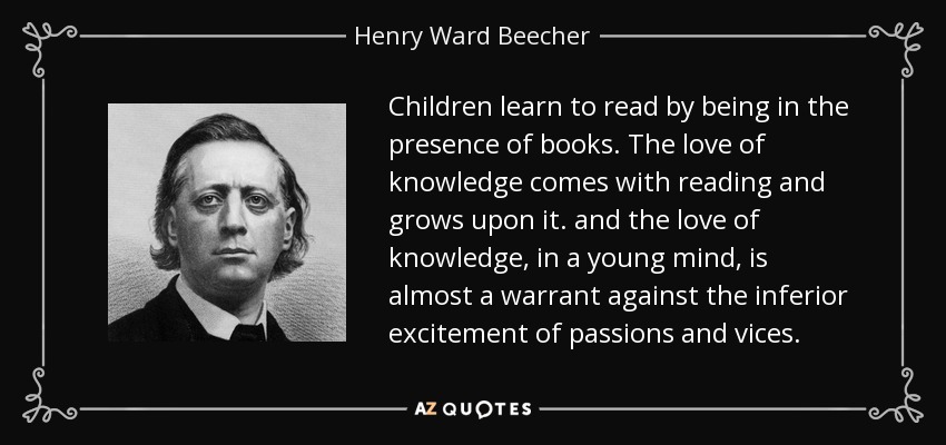 Children learn to read by being in the presence of books. The love of knowledge comes with reading and grows upon it. and the love of knowledge, in a young mind, is almost a warrant against the inferior excitement of passions and vices. - Henry Ward Beecher