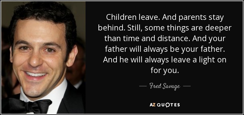 Children leave. And parents stay behind. Still, some things are deeper than time and distance. And your father will always be your father. And he will always leave a light on for you. - Fred Savage