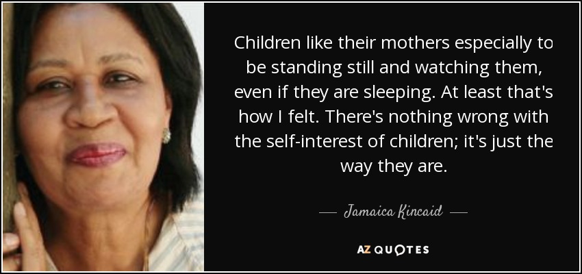 Children like their mothers especially to be standing still and watching them, even if they are sleeping. At least that's how I felt. There's nothing wrong with the self-interest of children; it's just the way they are. - Jamaica Kincaid