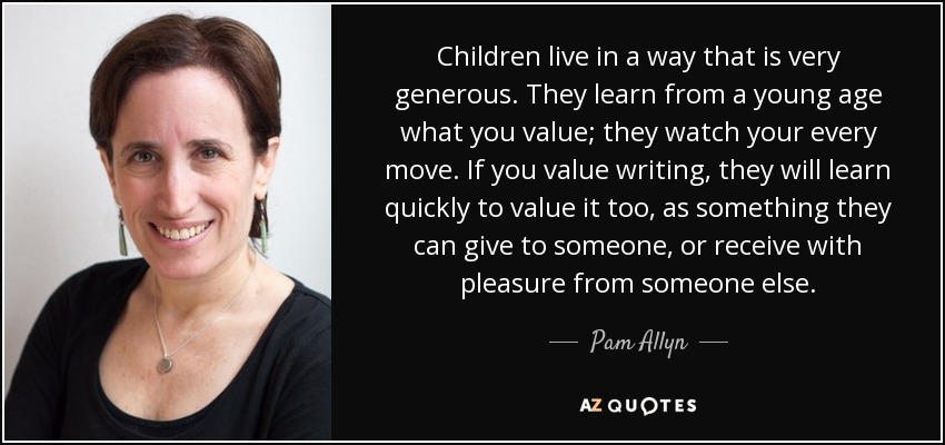 Children live in a way that is very generous. They learn from a young age what you value; they watch your every move. If you value writing, they will learn quickly to value it too, as something they can give to someone, or receive with pleasure from someone else. - Pam Allyn