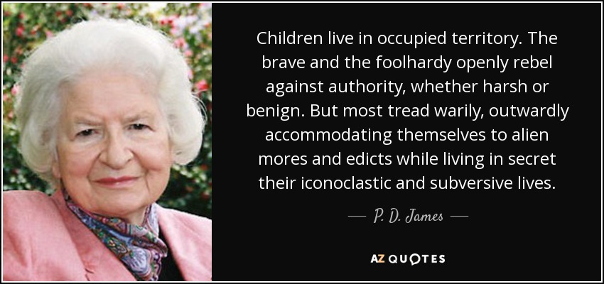 Children live in occupied territory. The brave and the foolhardy openly rebel against authority, whether harsh or benign. But most tread warily, outwardly accommodating themselves to alien mores and edicts while living in secret their iconoclastic and subversive lives. - P. D. James