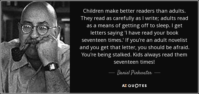 Children make better readers than adults. They read as carefully as I write; adults read as a means of getting off to sleep. I get letters saying 'I have read your book seventeen times.' If you're an adult novelist and you get that letter, you should be afraid. You're being stalked. Kids always read them seventeen times! - Daniel Pinkwater
