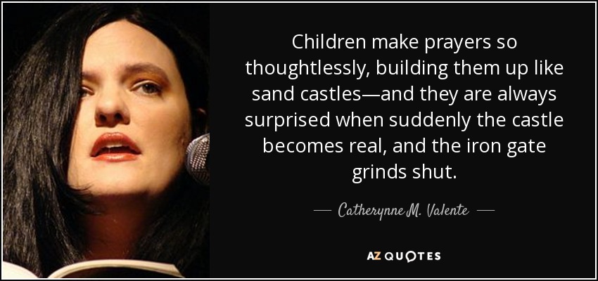 Children make prayers so thoughtlessly, building them up like sand castles—and they are always surprised when suddenly the castle becomes real, and the iron gate grinds shut. - Catherynne M. Valente