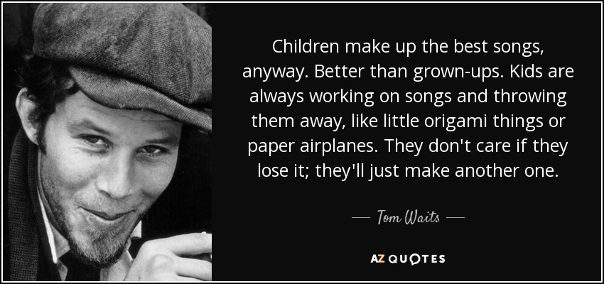 Children make up the best songs, anyway. Better than grown-ups. Kids are always working on songs and throwing them away, like little origami things or paper airplanes. They don't care if they lose it; they'll just make another one. - Tom Waits