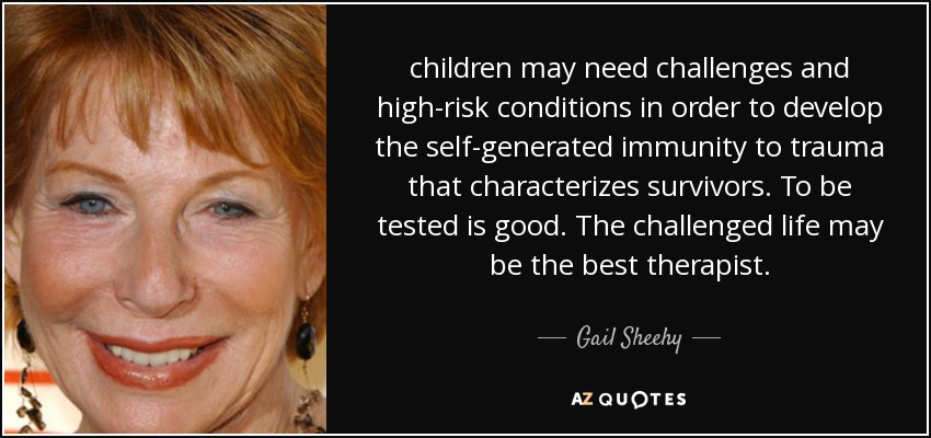 children may need challenges and high-risk conditions in order to develop the self-generated immunity to trauma that characterizes survivors. To be tested is good. The challenged life may be the best therapist. - Gail Sheehy