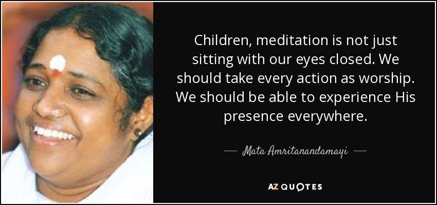 Children, meditation is not just sitting with our eyes closed. We should take every action as worship. We should be able to experience His presence everywhere. - Mata Amritanandamayi