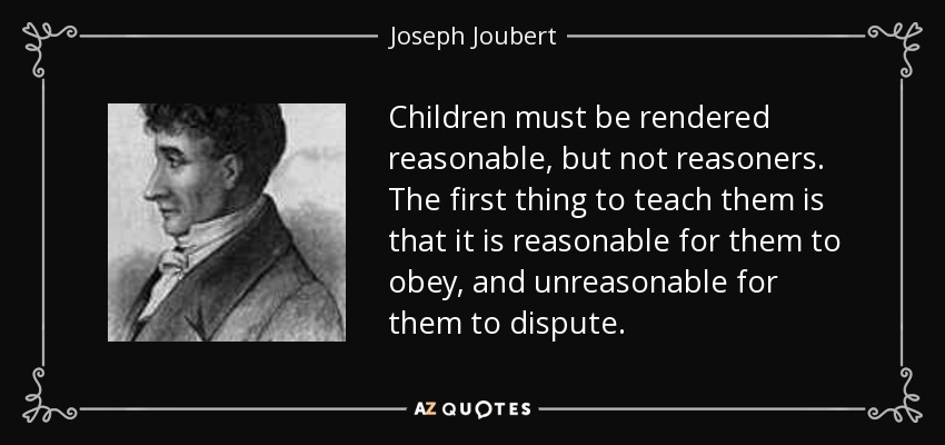 Children must be rendered reasonable, but not reasoners. The first thing to teach them is that it is reasonable for them to obey, and unreasonable for them to dispute. - Joseph Joubert