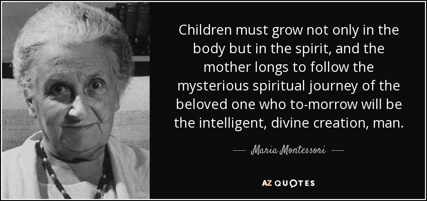 Children must grow not only in the body but in the spirit, and the mother longs to follow the mysterious spiritual journey of the beloved one who to-morrow will be the intelligent, divine creation, man. - Maria Montessori