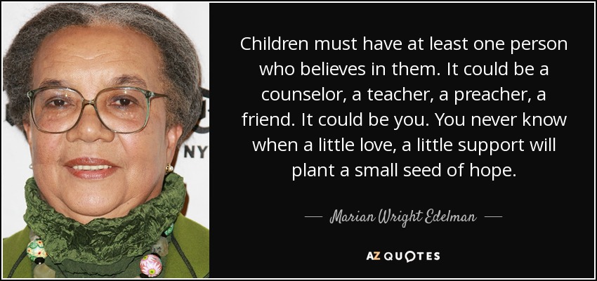 Children must have at least one person who believes in them. It could be a counselor, a teacher, a preacher, a friend. It could be you. You never know when a little love, a little support will plant a small seed of hope. - Marian Wright Edelman