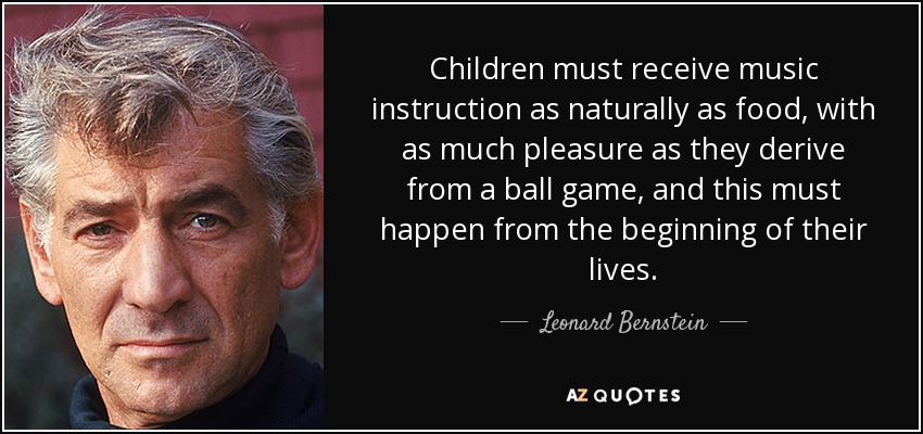 Children must receive music instruction as naturally as food, with as much pleasure as they derive from a ball game, and this must happen from the beginning of their lives. - Leonard Bernstein