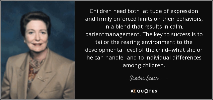 Children need both latitude of expression and firmly enforced limits on their behaviors, in a blend that results in calm, patientmanagement. The key to success is to tailor the rearing environment to the developmental level of the child--what she or he can handle--and to individual differences among children. - Sandra Scarr