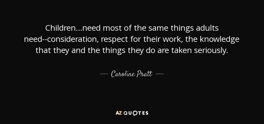 Children...need most of the same things adults need--consideration, respect for their work, the knowledge that they and the things they do are taken seriously. - Caroline Pratt