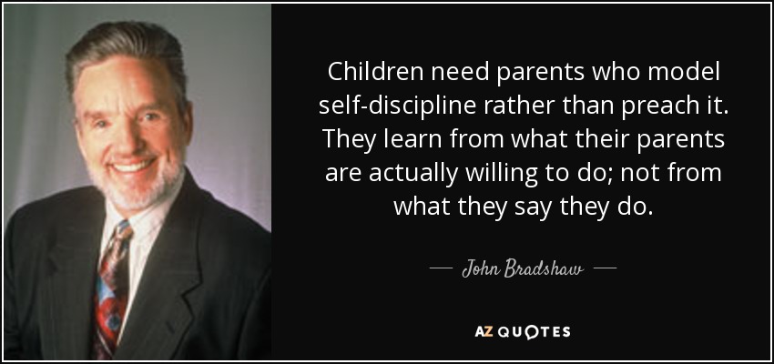 Children need parents who model self-discipline rather than preach it. They learn from what their parents are actually willing to do; not from what they say they do. - John Bradshaw