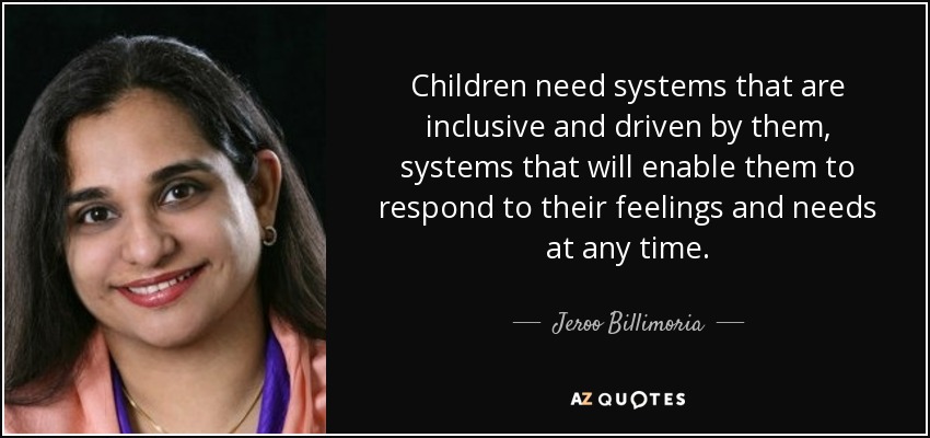 Children need systems that are inclusive and driven by them, systems that will enable them to respond to their feelings and needs at any time. - Jeroo Billimoria
