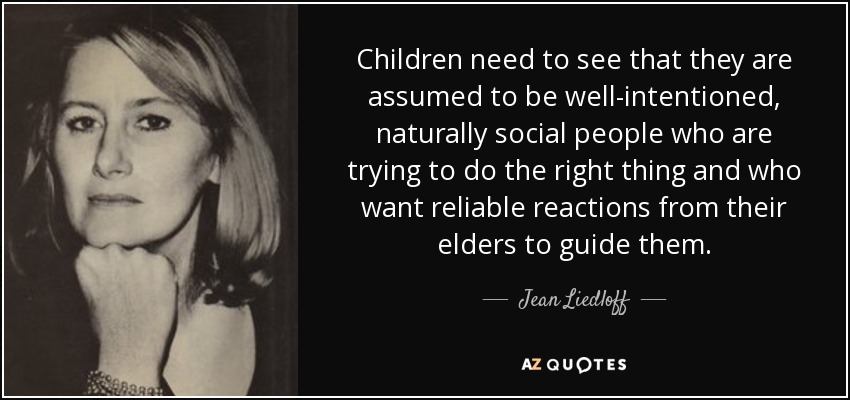 Children need to see that they are assumed to be well-intentioned, naturally social people who are trying to do the right thing and who want reliable reactions from their elders to guide them. - Jean Liedloff