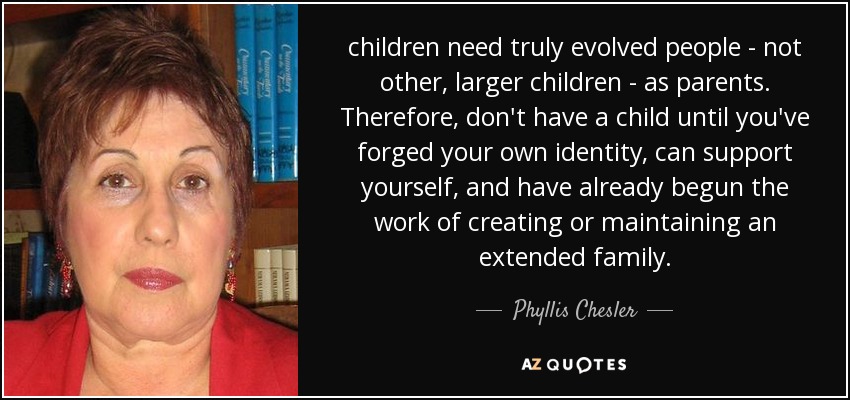 children need truly evolved people - not other, larger children - as parents. Therefore, don't have a child until you've forged your own identity, can support yourself, and have already begun the work of creating or maintaining an extended family. - Phyllis Chesler