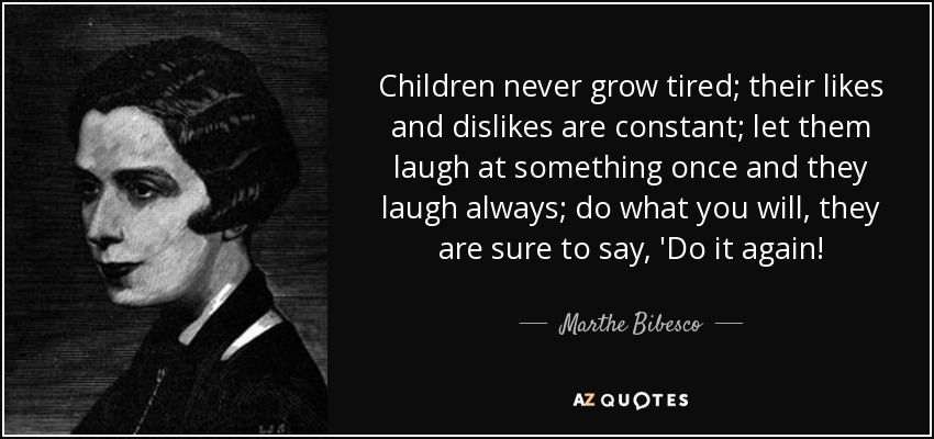 Children never grow tired; their likes and dislikes are constant; let them laugh at something once and they laugh always; do what you will, they are sure to say, 'Do it again! - Marthe Bibesco