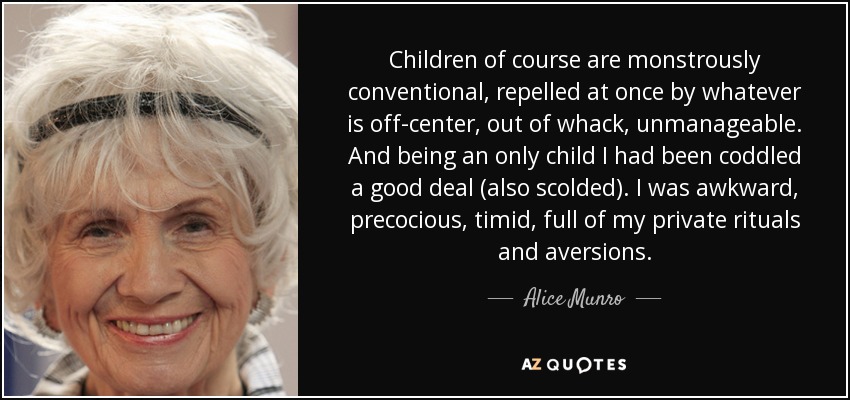 Children of course are monstrously conventional, repelled at once by whatever is off-center, out of whack, unmanageable. And being an only child I had been coddled a good deal (also scolded). I was awkward, precocious, timid, full of my private rituals and aversions. - Alice Munro