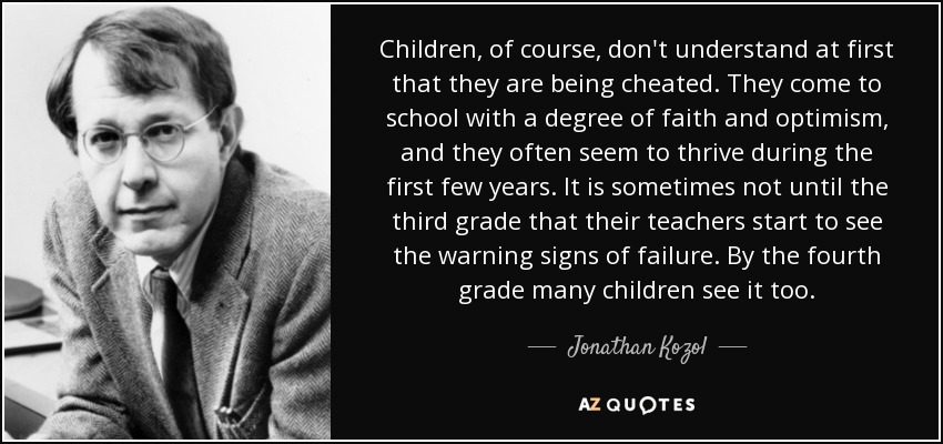 Children, of course, don't understand at first that they are being cheated. They come to school with a degree of faith and optimism, and they often seem to thrive during the first few years. It is sometimes not until the third grade that their teachers start to see the warning signs of failure. By the fourth grade many children see it too. - Jonathan Kozol