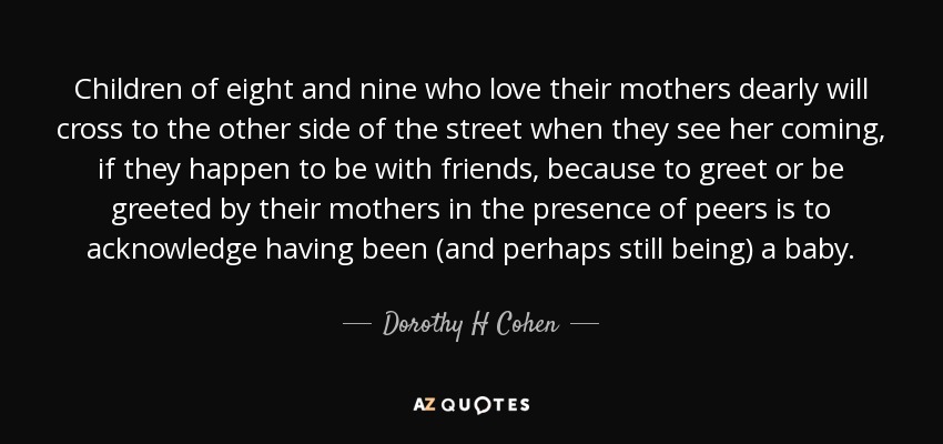 Children of eight and nine who love their mothers dearly will cross to the other side of the street when they see her coming, if they happen to be with friends, because to greet or be greeted by their mothers in the presence of peers is to acknowledge having been (and perhaps still being) a baby. - Dorothy H Cohen