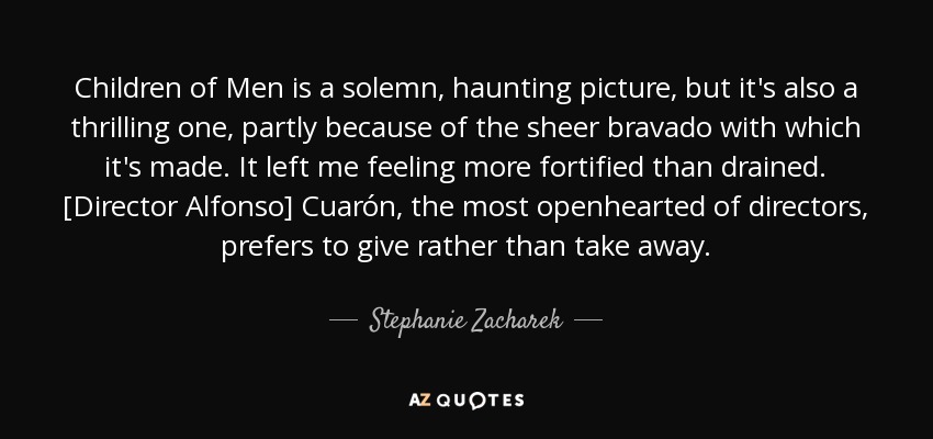 Children of Men is a solemn, haunting picture, but it's also a thrilling one, partly because of the sheer bravado with which it's made. It left me feeling more fortified than drained. [Director Alfonso] Cuarón, the most openhearted of directors, prefers to give rather than take away. - Stephanie Zacharek