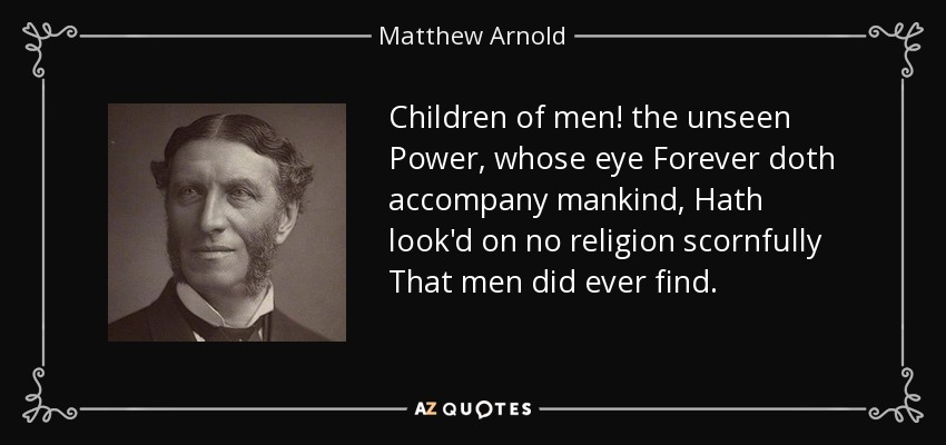 Children of men! the unseen Power, whose eye Forever doth accompany mankind, Hath look'd on no religion scornfully That men did ever find. - Matthew Arnold
