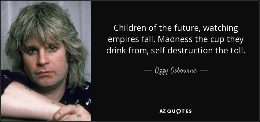 Children of the future, watching empires fall. Madness the cup they drink from, self destruction the toll. - Ozzy Osbourne