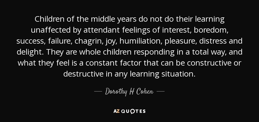 Children of the middle years do not do their learning unaffected by attendant feelings of interest, boredom, success, failure, chagrin, joy, humiliation, pleasure, distress and delight. They are whole children responding in a total way, and what they feel is a constant factor that can be constructive or destructive in any learning situation. - Dorothy H Cohen