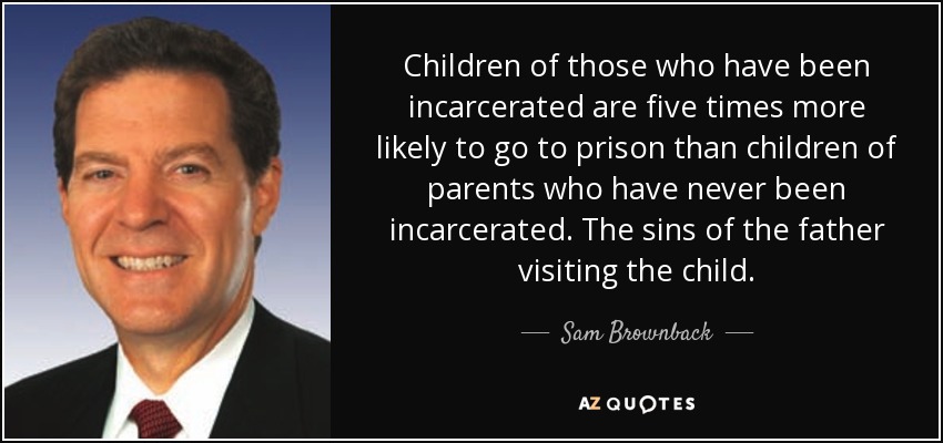 Children of those who have been incarcerated are five times more likely to go to prison than children of parents who have never been incarcerated. The sins of the father visiting the child. - Sam Brownback