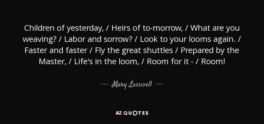 Children of yesterday, / Heirs of to-morrow, / What are you weaving? / Labor and sorrow? / Look to your looms again. / Faster and faster / Fly the great shuttles / Prepared by the Master, / Life's in the loom, / Room for it - / Room! - Mary Lasswell