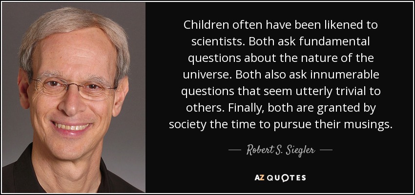 Children often have been likened to scientists. Both ask fundamental questions about the nature of the universe. Both also ask innumerable questions that seem utterly trivial to others. Finally, both are granted by society the time to pursue their musings. - Robert S. Siegler