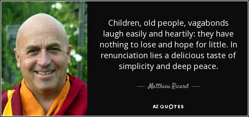 Children, old people, vagabonds laugh easily and heartily: they have nothing to lose and hope for little. In renunciation lies a delicious taste of simplicity and deep peace. - Matthieu Ricard