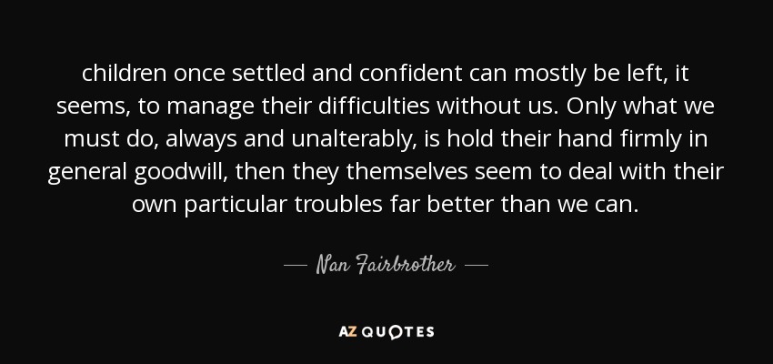 children once settled and confident can mostly be left, it seems, to manage their difficulties without us. Only what we must do, always and unalterably, is hold their hand firmly in general goodwill, then they themselves seem to deal with their own particular troubles far better than we can. - Nan Fairbrother