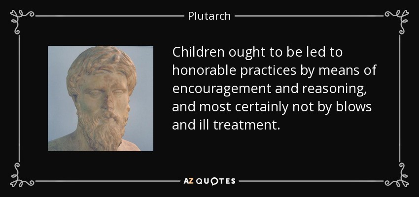 Children ought to be led to honorable practices by means of encouragement and reasoning, and most certainly not by blows and ill treatment. - Plutarch