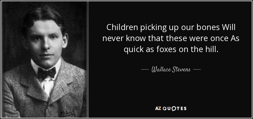 Children picking up our bones Will never know that these were once As quick as foxes on the hill. - Wallace Stevens