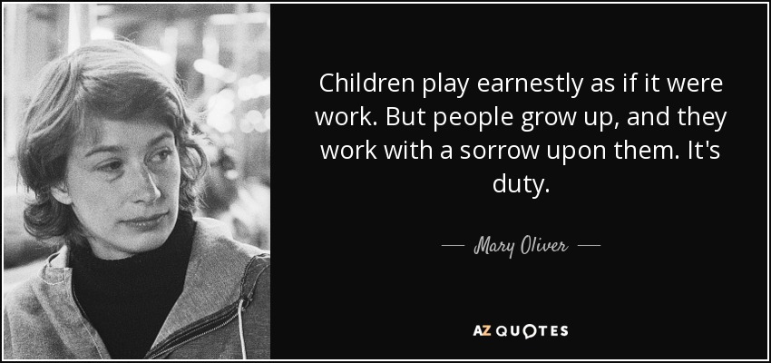 Children play earnestly as if it were work. But people grow up, and they work with a sorrow upon them. It's duty. - Mary Oliver