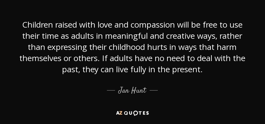Children raised with love and compassion will be free to use their time as adults in meaningful and creative ways, rather than expressing their childhood hurts in ways that harm themselves or others. If adults have no need to deal with the past, they can live fully in the present. - Jan Hunt