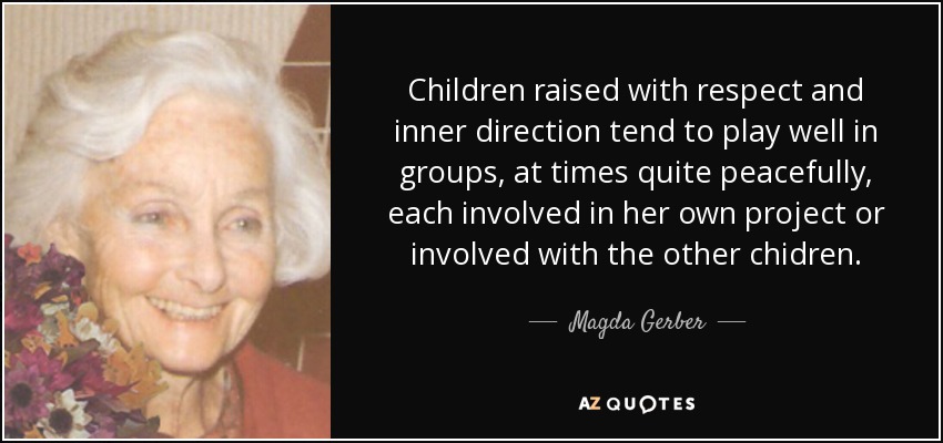 Children raised with respect and inner direction tend to play well in groups, at times quite peacefully, each involved in her own project or involved with the other chidren. - Magda Gerber