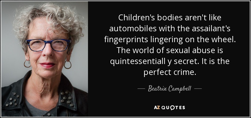 Children's bodies aren't like automobiles with the assailant's fingerprints lingering on the wheel. The world of sexual abuse is quintessentiall y secret. It is the perfect crime. - Beatrix Campbell