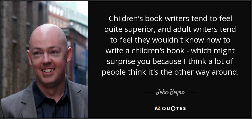 Children's book writers tend to feel quite superior, and adult writers tend to feel they wouldn't know how to write a children's book - which might surprise you because I think a lot of people think it's the other way around. - John Boyne