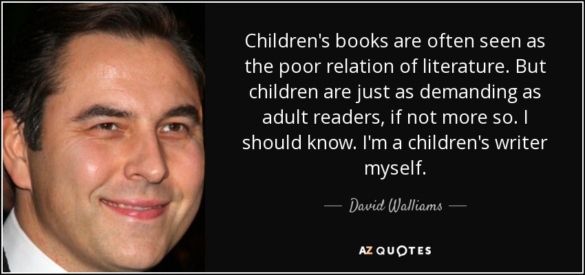 Children's books are often seen as the poor relation of literature. But children are just as demanding as adult readers, if not more so. I should know. I'm a children's writer myself. - David Walliams