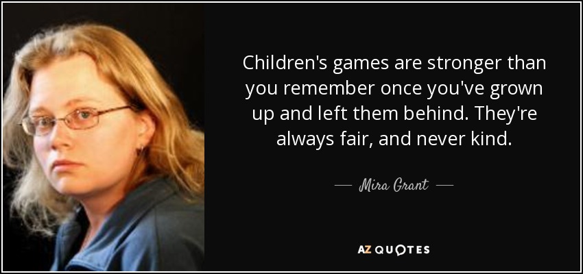 Children's games are stronger than you remember once you've grown up and left them behind. They're always fair, and never kind. - Mira Grant