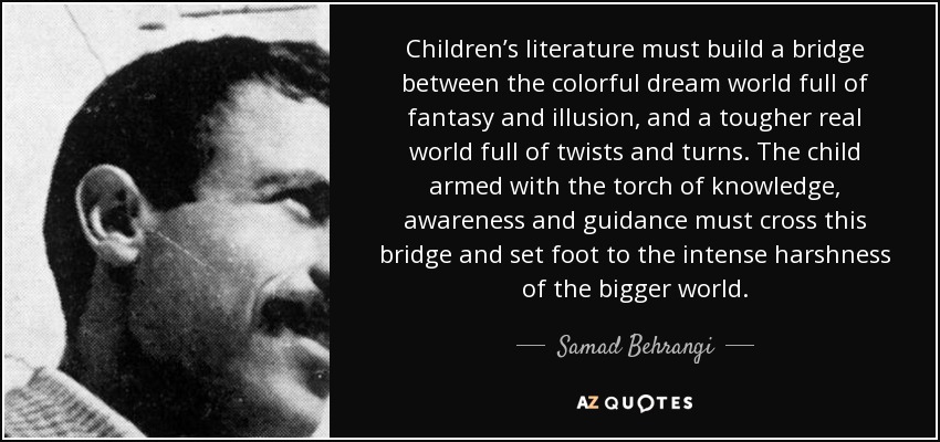 Children’s literature must build a bridge between the colorful dream world full of fantasy and illusion, and a tougher real world full of twists and turns. The child armed with the torch of knowledge, awareness and guidance must cross this bridge and set foot to the intense harshness of the bigger world. - Samad Behrangi