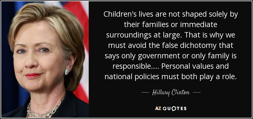 Children's lives are not shaped solely by their families or immediate surroundings at large. That is why we must avoid the false dichotomy that says only government or only family is responsible. . . . Personal values and national policies must both play a role. - Hillary Clinton